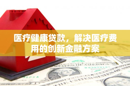 富源医疗健康贷款，解决医疗费用的创新金融方案
