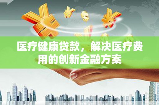 富源医疗健康贷款，解决医疗费用的创新金融方案