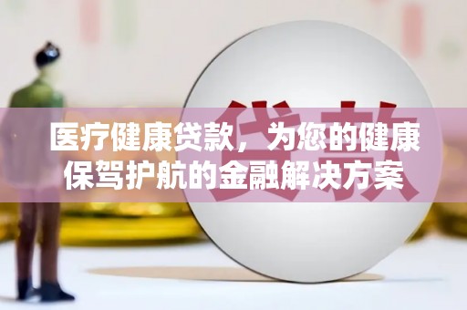富源医疗健康贷款，为您的健康保驾护航的金融解决方案