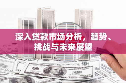 富源深入贷款市场分析，趋势、挑战与未来展望