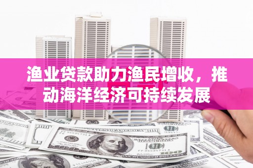 富源渔业贷款助力渔民增收，推动海洋经济可持续发展